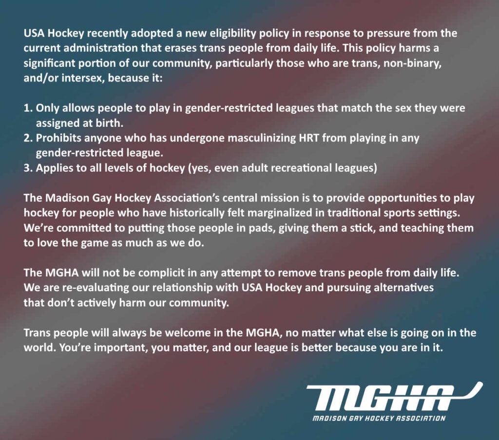 USA Hockey recently adopted a new eligibility policy in response to pressure from the current administration that erases trans people from daily life. This policy harms a significant portion of our community, particularly those who are trans, non-binary, and/or intersex, because it:

1. Only allows people to play in gender-restricted leagues that match the sex they were assigned at birth.
2. Prohibits anyone who has undergone masculinizing HRT from playing in any gender-restricted league.
3. Applies to all levels of hockey (yes, even adult recreational leagues)

The Madison Gay Hockey Association’s central mission is to provide opportunities to play hockey for people who have historically felt marginalized in traditional sports settings. We’re committed to putting those people in pads, giving them a stick, and teaching them to love the game as much as we do.

The MGHA will not be complicit in any attempt to remove trans people from daily life. We are re-evaluating our relationship with USA Hockey and pursuing alternatives that don’t actively harm our community.

Trans people will always be welcome in the MGHA, no matter what else is going on in the world. You’re important, you matter, and our league is better because you are in it.